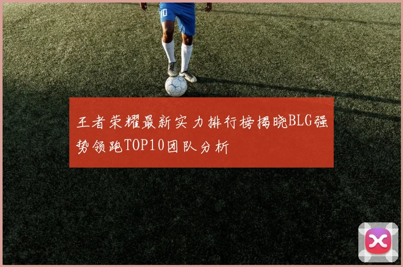 王者荣耀最新实力排行榜揭晓BLG强势领跑TOP10团队分析