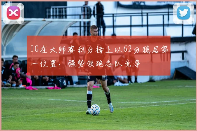 IG在大师赛积分榜上以62分稳居第一位置，强势领跑各队竞争