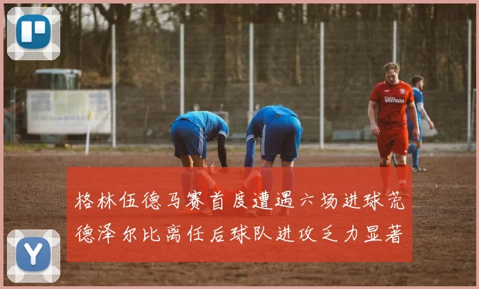 格林伍德马赛首度遭遇六场进球荒德泽尔比离任后球队进攻乏力显著