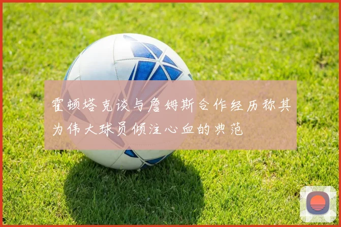 霍顿塔克谈与詹姆斯合作经历称其为伟大球员倾注心血的典范